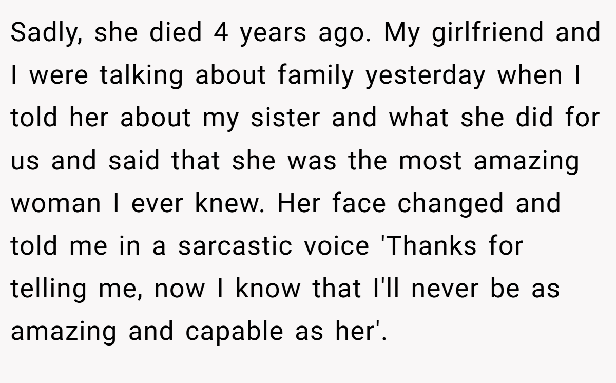 Sadly, she died 4 years ago. My girlfriend and I were talking about family yesterday when I told her about my sister and what she did for us and said that she was the most amazing woman I ever knew. Her face changed and told me in a sarcastic voice 'Thanks for telling me, now I know that I'll never be as amazing and capable as her'.