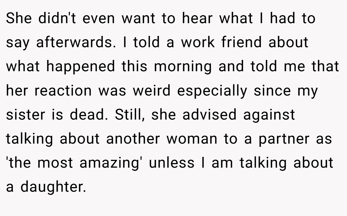 She didn't even want to hear what I had to say afterwards. I told a work friend about what happened this morning and told me that her reaction was weird especially since my sister is dead. Still, she advised against talking about another woman to a partner as 'the most amazing' unless I am talking about a daughter.
