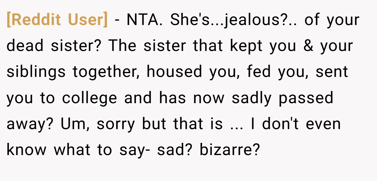 [Reddit User] − NTA. She's...jealous?.. of your dead sister? The sister that kept you & your siblings together, housed you, fed you, sent you to college and has now sadly passed away? Um, sorry but that is ... I don't even know what to say- sad? bizarre?