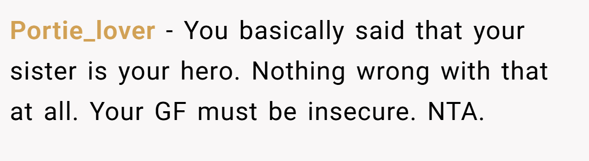 Portie_lover − You basically said that your sister is your hero. Nothing wrong with that at all. Your GF must be insecure. NTA.