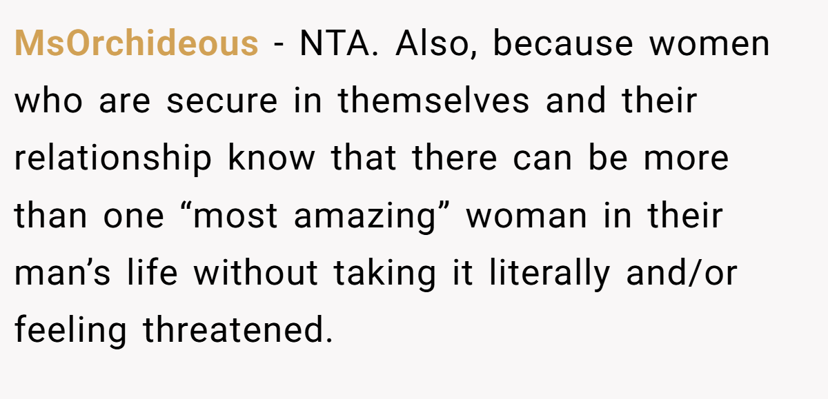 MsOrchideous − NTA. Also, because women who are secure in themselves and their relationship know that there can be more than one “most amazing” woman in their man’s life without taking it literally and/or feeling threatened.