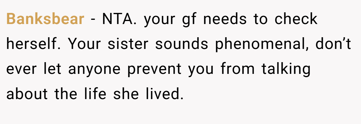 Banksbear − NTA. your gf needs to check herself. Your sister sounds phenomenal, don’t ever let anyone prevent you from talking about the life she lived.