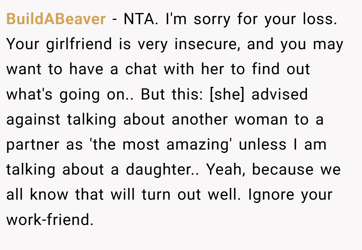 BuildABeaver − NTA. I'm sorry for your loss. Your girlfriend is very insecure, and you may want to have a chat with her to find out what's going on.. But this: [she] advised against talking about another woman to a partner as 'the most amazing' unless I am talking about a daughter.. Yeah, because we all know that will turn out well. Ignore your work-friend.