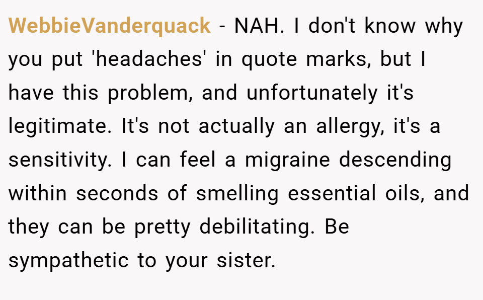 WebbieVanderquack − NAH. I don't know why you put 'headaches' in quote marks, but I have this problem, and unfortunately it's legitimate. It's not actually an allergy, it's a sensitivity. I can feel a migraine descending within seconds of smelling essential oils, and they can be pretty debilitating. Be sympathetic to your sister.
