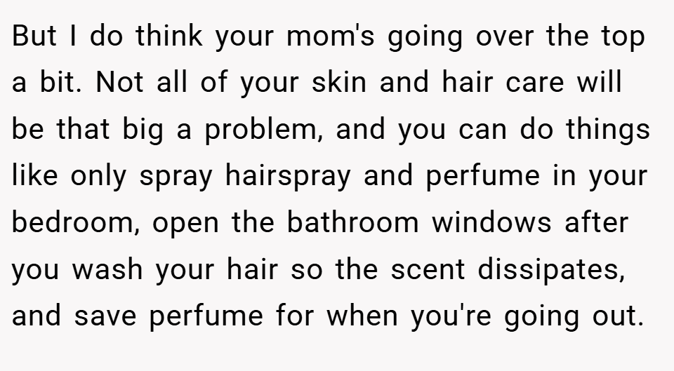 But I do think your mom's going over the top a bit. Not all of your skin and hair care will be that big a problem, and you can do things like only spray hairspray and perfume in your bedroom, open the bathroom windows after you wash your hair so the scent dissipates, and save perfume for when you're going out.
