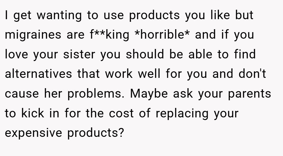 I get wanting to use products you like but migraines are f**king *horrible* and if you love your sister you should be able to find alternatives that work well for you and don't cause her problems. Maybe ask your parents to kick in for the cost of replacing your expensive products?