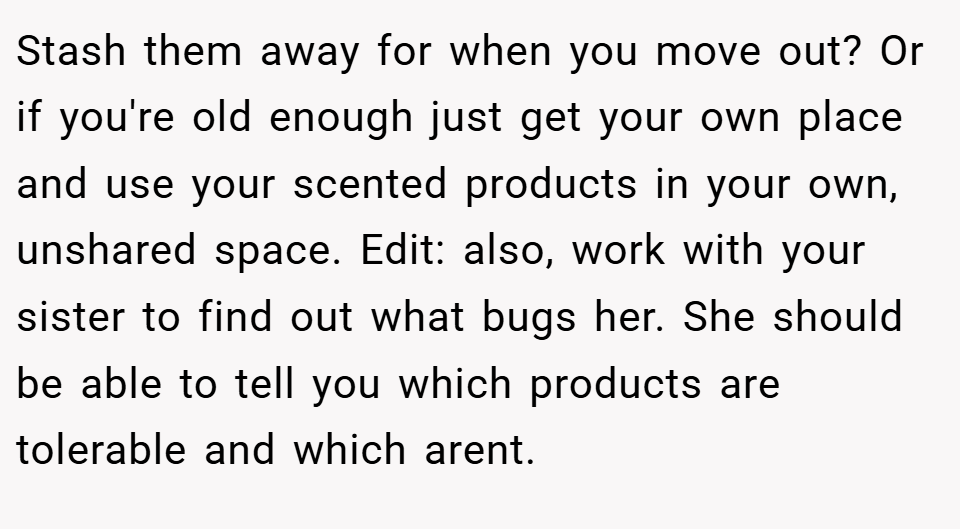 Stash them away for when you move out? Or if you're old enough just get your own place and use your scented products in your own, unshared space. Edit: also, work with your sister to find out what bugs her. She should be able to tell you which products are tolerable and which arent.