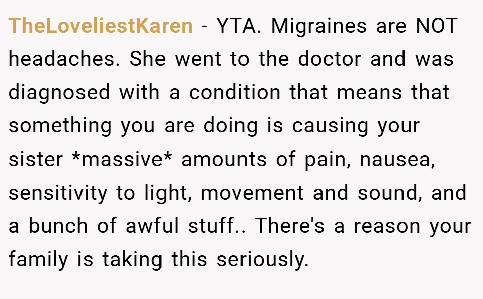TheLoveliestKaren − YTA. Migraines are NOT headaches. She went to the doctor and was diagnosed with a condition that means that something you are doing is causing your sister *massive* amounts of pain, nausea, sensitivity to light, movement and sound, and a bunch of awful stuff.. There's a reason your family is taking this seriously.