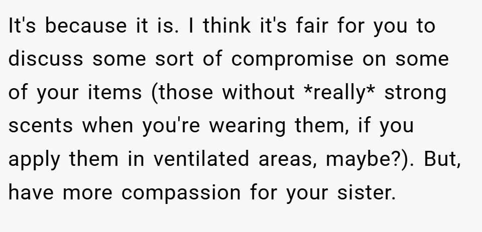 It's because it is. I think it's fair for you to discuss some sort of compromise on some of your items (those without *really* strong scents when you're wearing them, if you apply them in ventilated areas, maybe?). But, have more compassion for your sister.