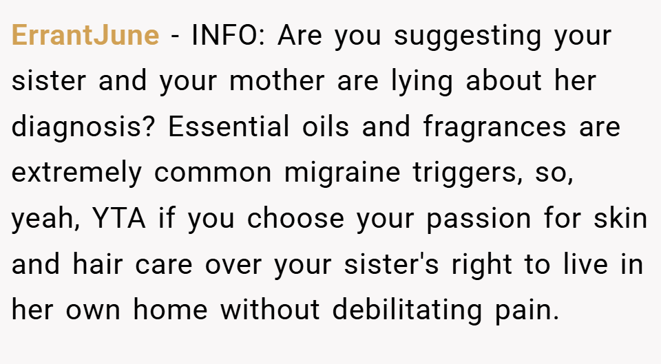 ErrantJune − INFO: Are you suggesting your sister and your mother are lying about her diagnosis? Essential oils and fragrances are extremely common migraine triggers, so, yeah, YTA if you choose your passion for skin and hair care over your sister's right to live in her own home without debilitating pain.