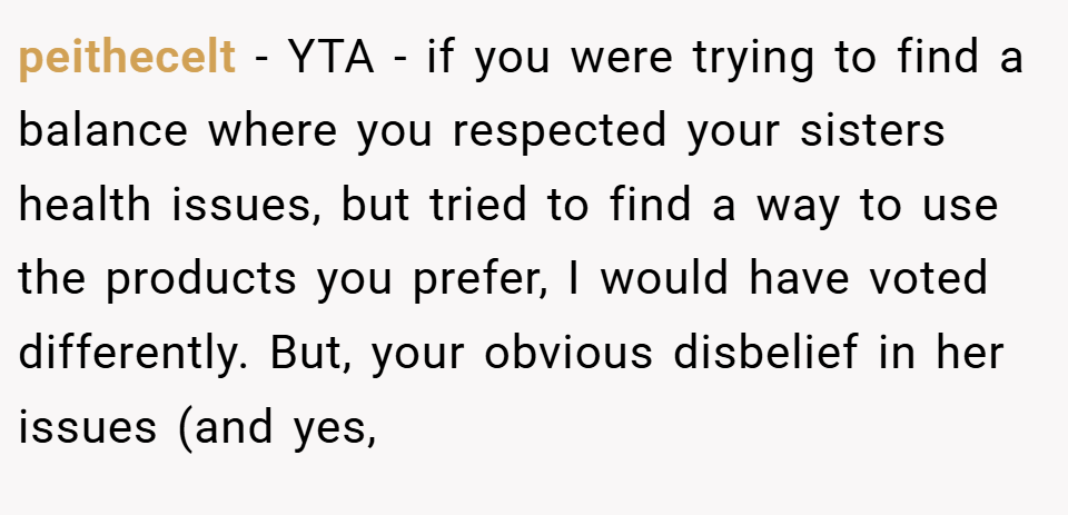 peithecelt − YTA - if you were trying to find a balance where you respected your sisters health issues, but tried to find a way to use the products you prefer, I would have voted differently. But, your obvious disbelief in her issues (and yes,