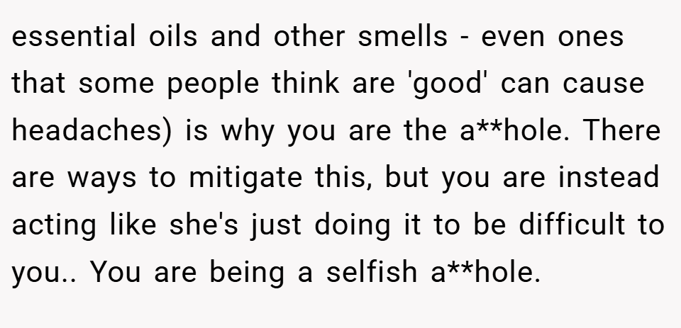 essential oils and other smells - even ones that some people think are 'good' can cause headaches) is why you are the a**hole. There are ways to mitigate this, but you are instead acting like she's just doing it to be difficult to you.. You are being a selfish a**hole.