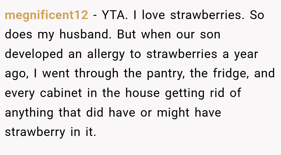 megnificent12 − YTA. I love strawberries. So does my husband. But when our son developed an allergy to strawberries a year ago, I went through the pantry, the fridge, and every cabinet in the house getting rid of anything that did have or might have strawberry in it.