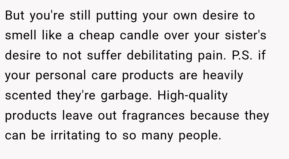 But you're still putting your own desire to smell like a cheap candle over your sister's desire to not suffer debilitating pain. P.S. if your personal care products are heavily scented they're garbage. High-quality products leave out fragrances because they can be irritating to so many people.