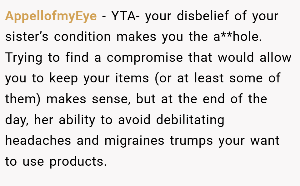 AppellofmyEye − YTA- your disbelief of your sister’s condition makes you the a**hole. Trying to find a compromise that would allow you to keep your items (or at least some of them) makes sense, but at the end of the day, her ability to avoid debilitating headaches and migraines trumps your want to use products.