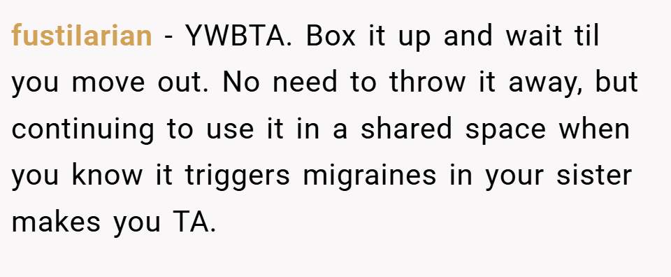 fustiIarian − YWBTA. Box it up and wait til you move out. No need to throw it away, but continuing to use it in a shared space when you know it triggers migraines in your sister makes you TA.