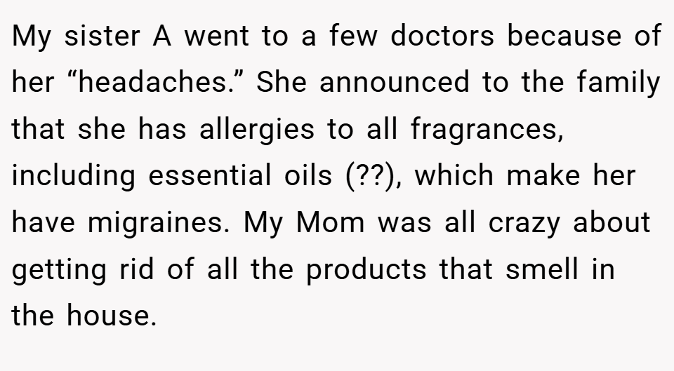 My sister A went to a few doctors because of her “headaches.” She announced to the family that she has allergies to all fragrances, including essential oils (??), which make her have migraines. My Mom was all crazy about getting rid of all the products that smell in the house.