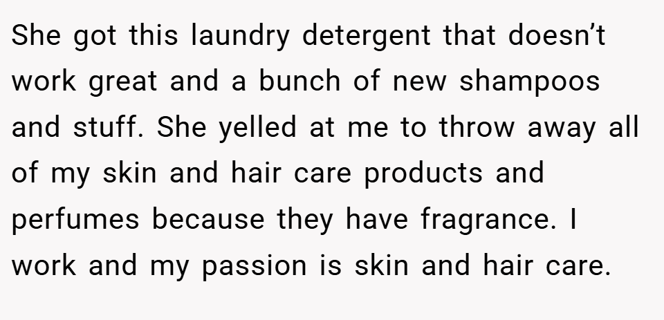 She got this laundry detergent that doesn’t work great and a bunch of new shampoos and stuff. She yelled at me to throw away all of my skin and hair care products and perfumes because they have fragrance. I work and my passion is skin and hair care.