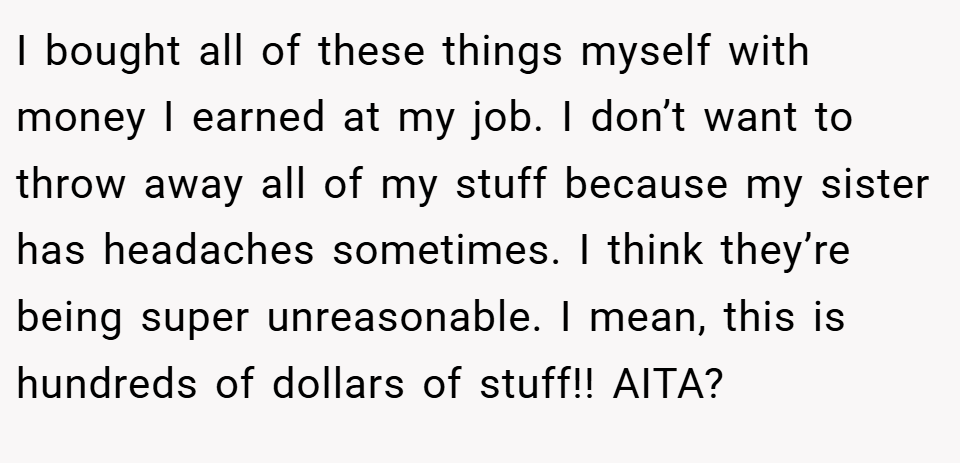 I bought all of these things myself with money I earned at my job. I don’t want to throw away all of my stuff because my sister has headaches sometimes. I think they’re being super unreasonable. I mean, this is hundreds of dollars of stuff!! AITA?