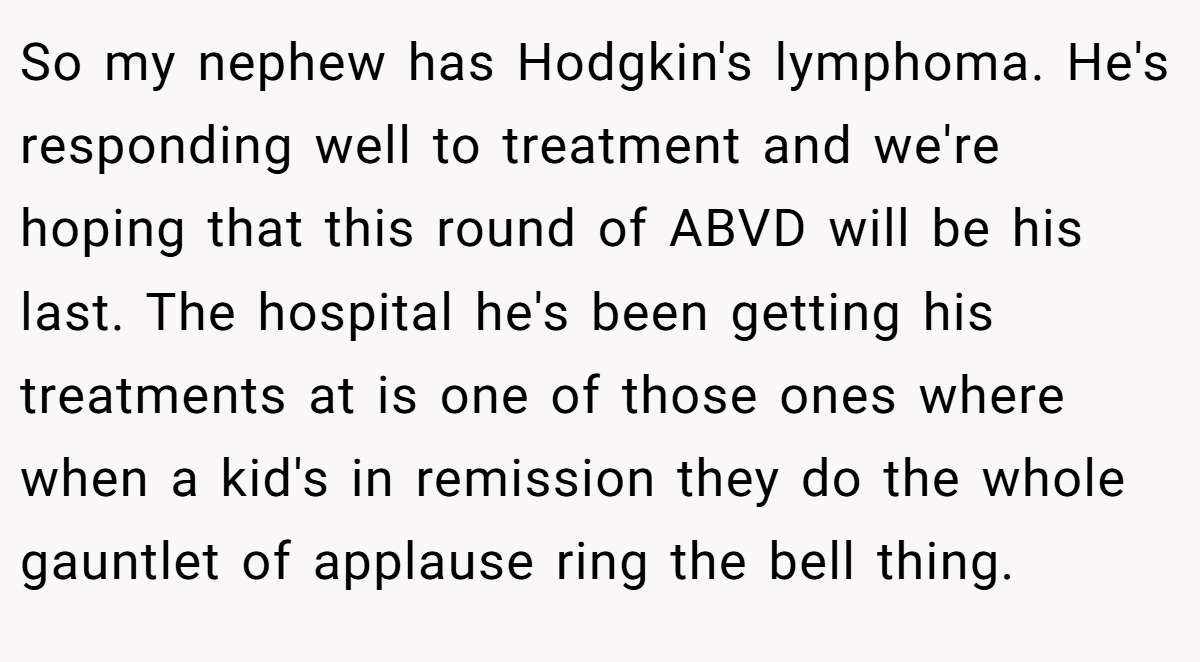So my nephew has Hodgkin's lymphoma. He's responding well to treatment and we're hoping that this round of ABVD will be his last. The hospital he's been getting his treatments at is one of those ones where when a kid's in remission they do the whole gauntlet of applause ring the bell thing.