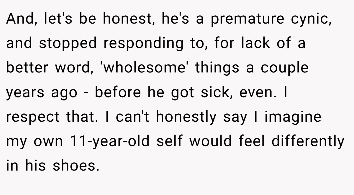 And, let's be honest, he's a premature cynic, and stopped responding to, for lack of a better word, 'wholesome' things a couple years ago - before he got sick, even. I respect that. I can't honestly say I imagine my own 11-year-old self would feel differently in his shoes.