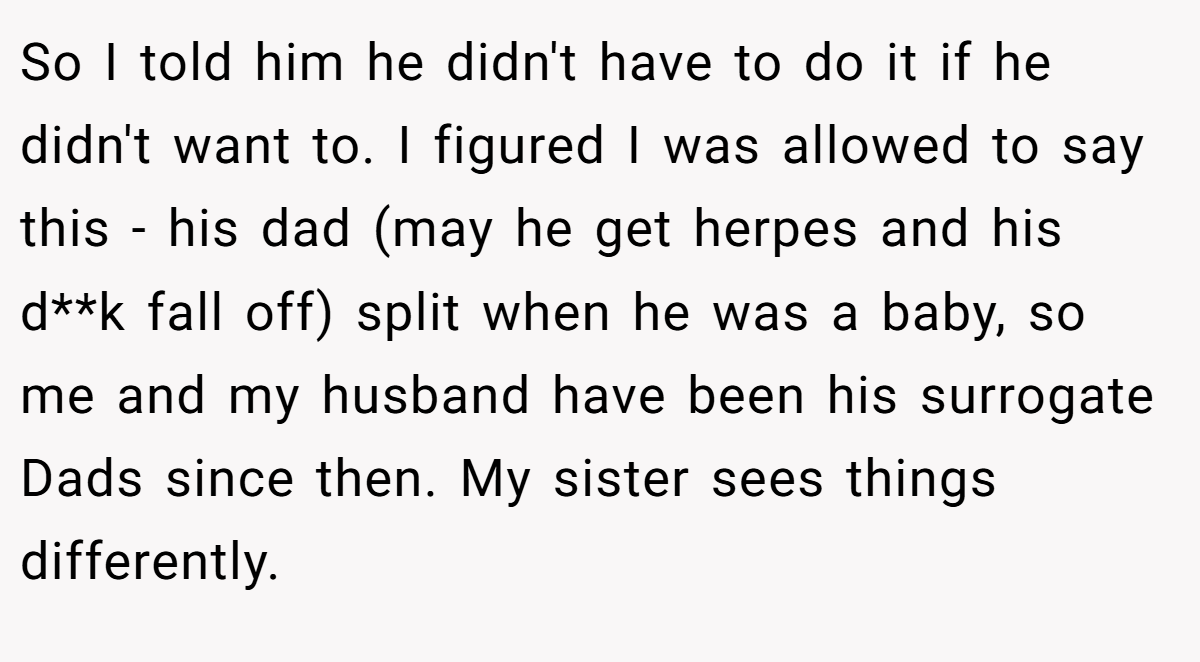 So I told him he didn't have to do it if he didn't want to. I figured I was allowed to say this - his dad (may he get herpes and his d**k fall off) split when he was a baby, so me and my husband have been his surrogate Dads since then. My sister sees things differently.