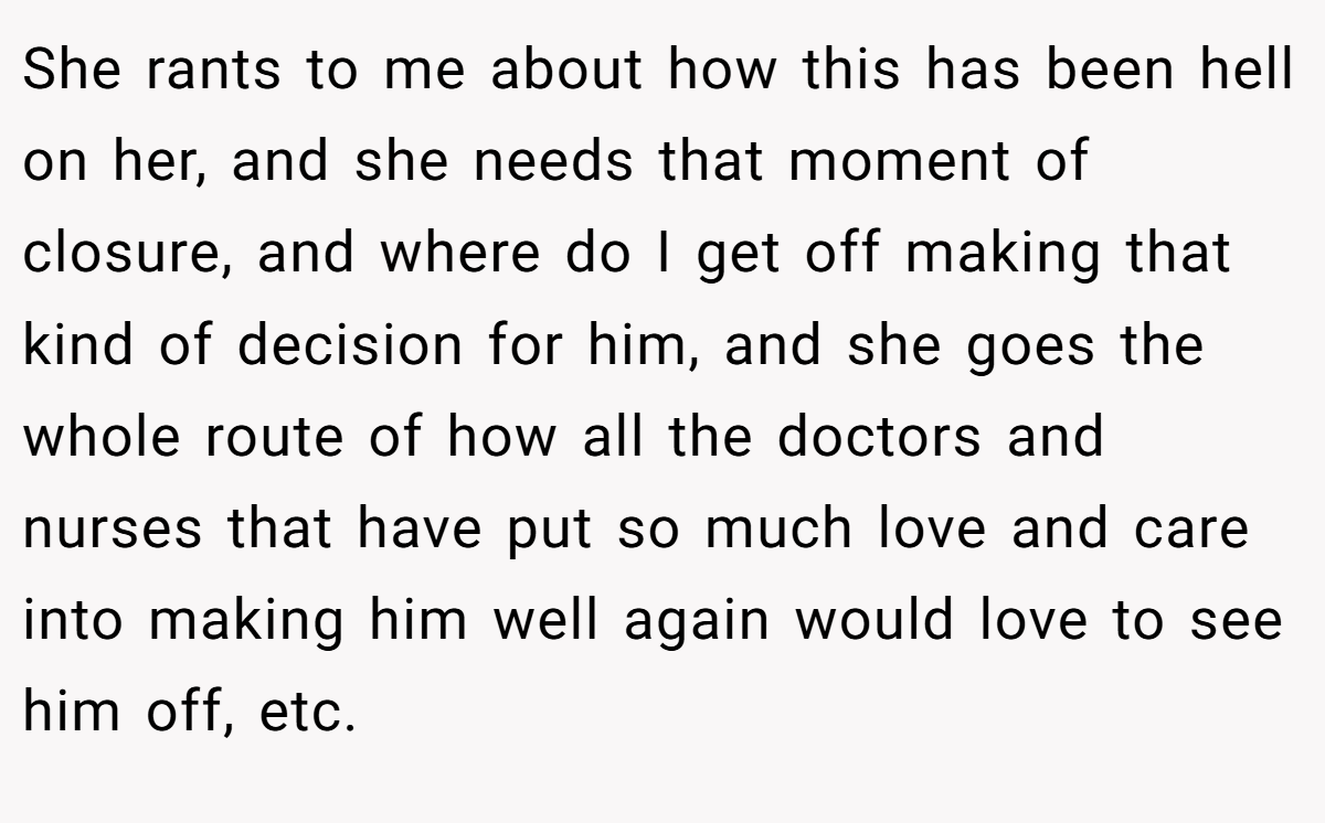 She rants to me about how this has been hell on her, and she needs that moment of closure, and where do I get off making that kind of decision for him, and she goes the whole route of how all the doctors and nurses that have put so much love and care into making him well again would love to see him off, etc.