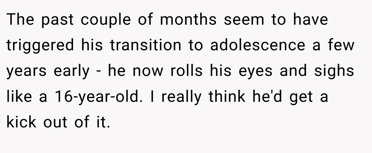 The past couple of months seem to have triggered his transition to adolescence a few years early - he now rolls his eyes and sighs like a 16-year-old. I really think he'd get a kick out of it.
