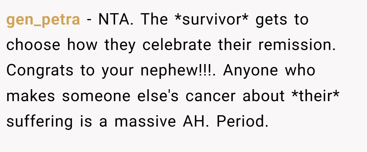 gen_petra − NTA. The *survivor* gets to choose how they celebrate their remission. Congrats to your nephew!!!. Anyone who makes someone else's cancer about *their* suffering is a massive AH. Period.