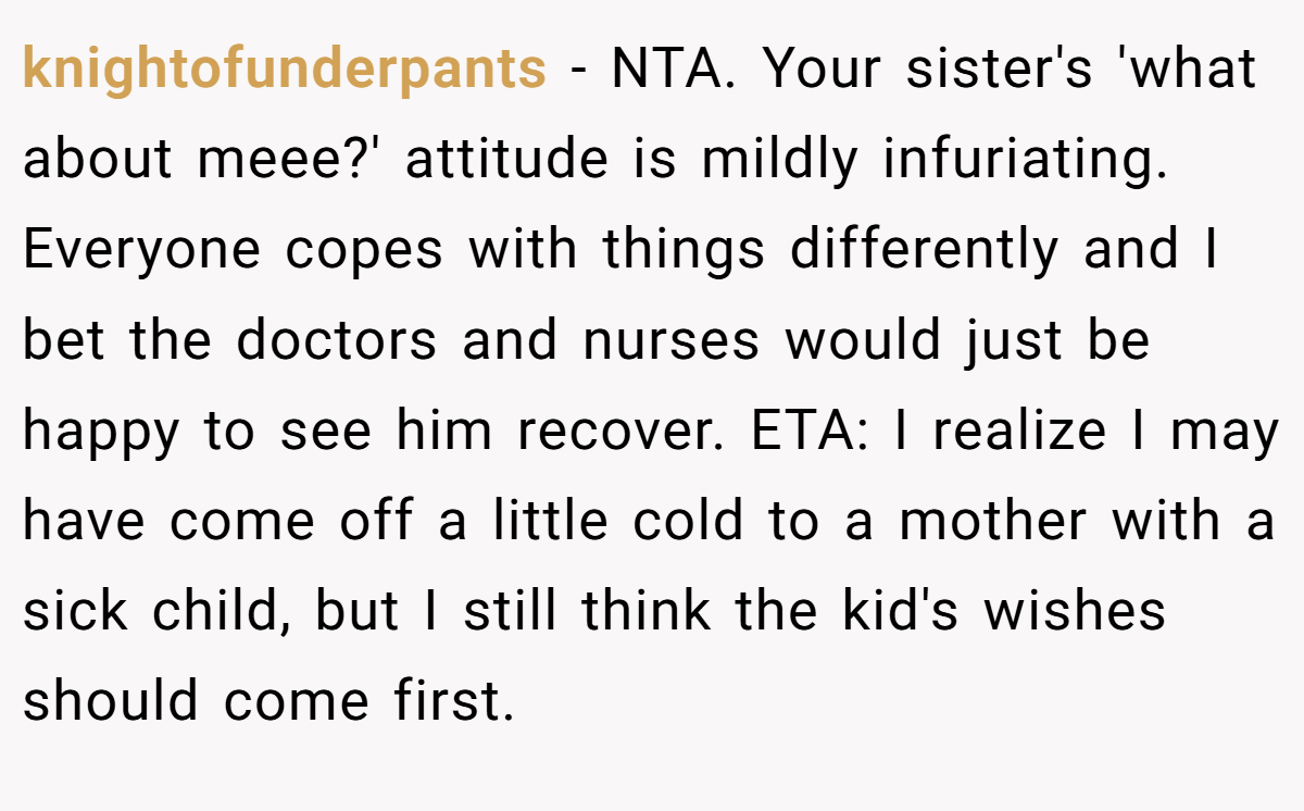 knightofunderpants − NTA. Your sister's 'what about meee?' attitude is mildly infuriating. Everyone copes with things differently and I bet the doctors and nurses would just be happy to see him recover. ETA: I realize I may have come off a little cold to a mother with a sick child, but I still think the kid's wishes should come first.