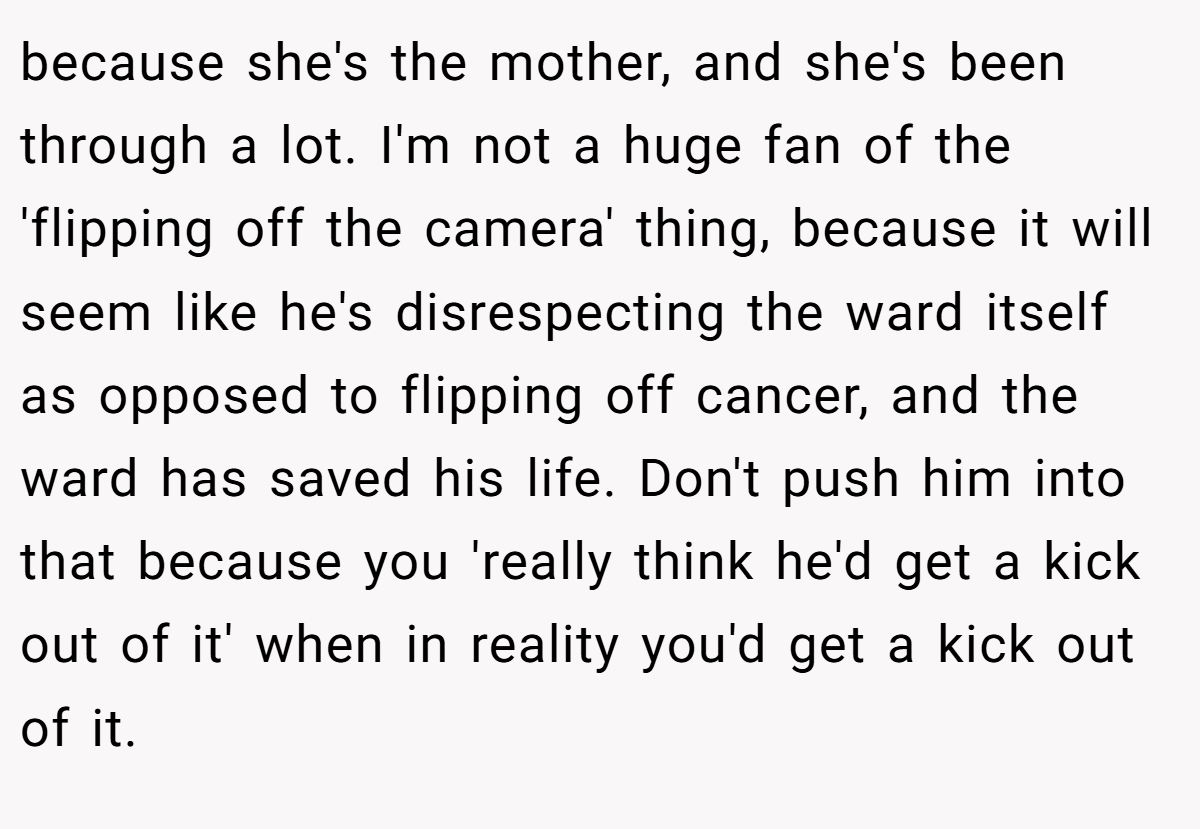 because she's the mother, and she's been through a lot. I'm not a huge fan of the 'flipping off the camera' thing, because it will seem like he's disrespecting the ward itself as opposed to flipping off cancer, and the ward has saved his life. Don't push him into that because you 'really think he'd get a kick out of it' when in reality you'd get a kick out of it.