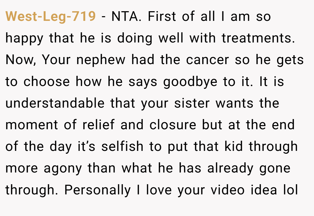 West-Leg-719 − NTA. First of all I am so happy that he is doing well with treatments. Now, Your nephew had the cancer so he gets to choose how he says goodbye to it. It is understandable that your sister wants the moment of relief and closure but at the end of the day it’s selfish to put that kid through more agony than what he has already gone through. Personally I love your video idea lol