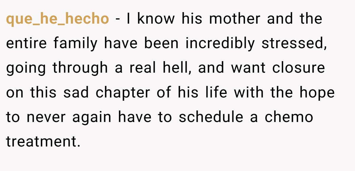 que_he_hecho − I know his mother and the entire family have been incredibly stressed, going through a real hell, and want closure on this sad chapter of his life with the hope to never again have to schedule a chemo treatment.