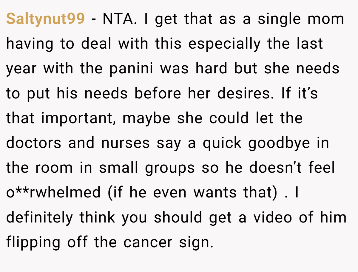 Saltynut99 − NTA. I get that as a single mom having to deal with this especially the last year with the panini was hard but she needs to put his needs before her desires. If it’s that important, maybe she could let the doctors and nurses say a quick goodbye in the room in small groups so he doesn’t feel o**rwhelmed (if he even wants that) . I definitely think you should get a video of him flipping off the cancer sign.