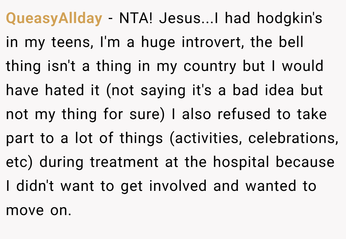 QueasyAllday − NTA! Jesus...I had hodgkin's in my teens, I'm a huge introvert, the bell thing isn't a thing in my country but I would have hated it (not saying it's a bad idea but not my thing for sure) I also refused to take part to a lot of things (activities, celebrations, etc) during treatment at the hospital because I didn't want to get involved and wanted to move on.