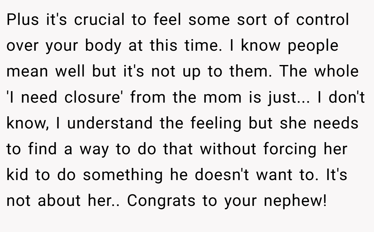 Plus it's crucial to feel some sort of control over your body at this time. I know people mean well but it's not up to them. The whole 'I need closure' from the mom is just... I don't know, I understand the feeling but she needs to find a way to do that without forcing her kid to do something he doesn't want to. It's not about her.. Congrats to your nephew!