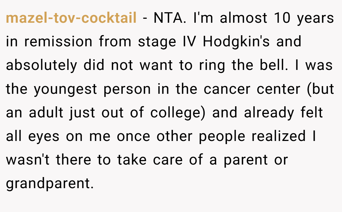 mazel-tov-cocktail − NTA. I'm almost 10 years in remission from stage IV Hodgkin's and absolutely did not want to ring the bell. I was the youngest person in the cancer center (but an adult just out of college) and already felt all eyes on me once other people realized I wasn't there to take care of a parent or grandparent.