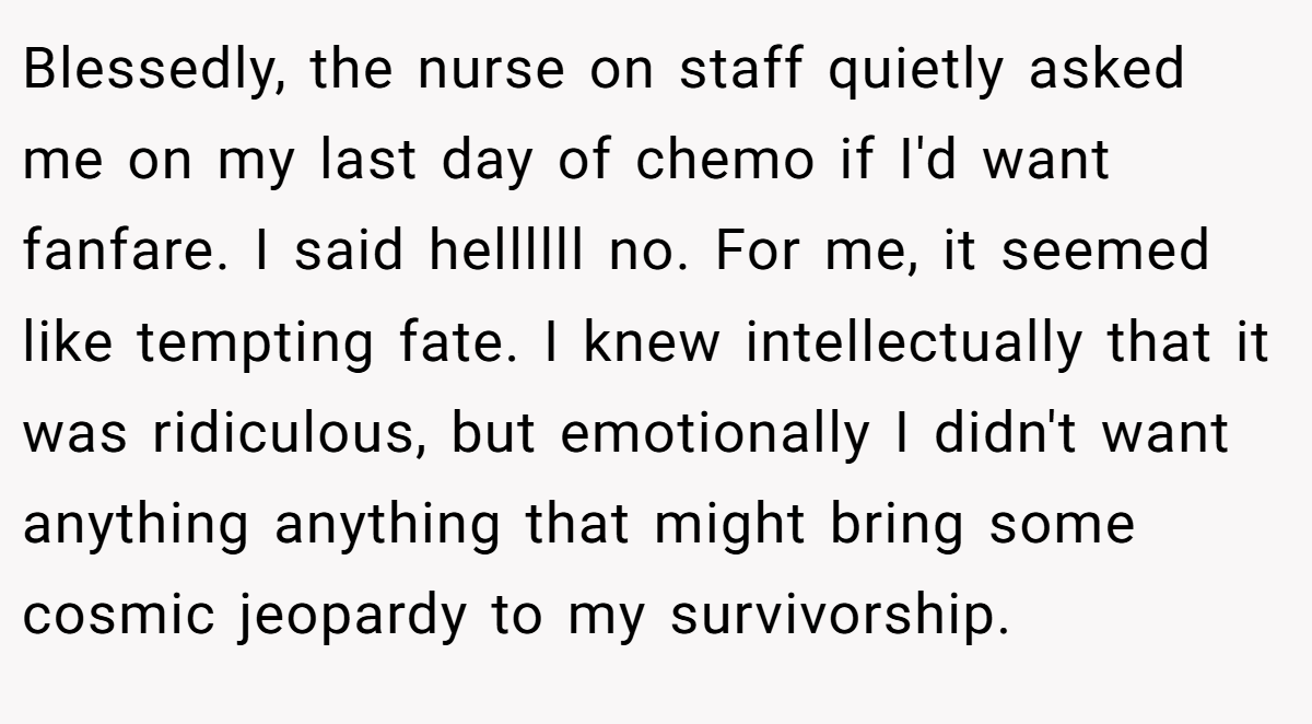 Blessedly, the nurse on staff quietly asked me on my last day of chemo if I'd want fanfare. I said hellllll no. For me, it seemed like tempting fate. I knew intellectually that it was ridiculous, but emotionally I didn't want anything anything that might bring some cosmic jeopardy to my survivorship.