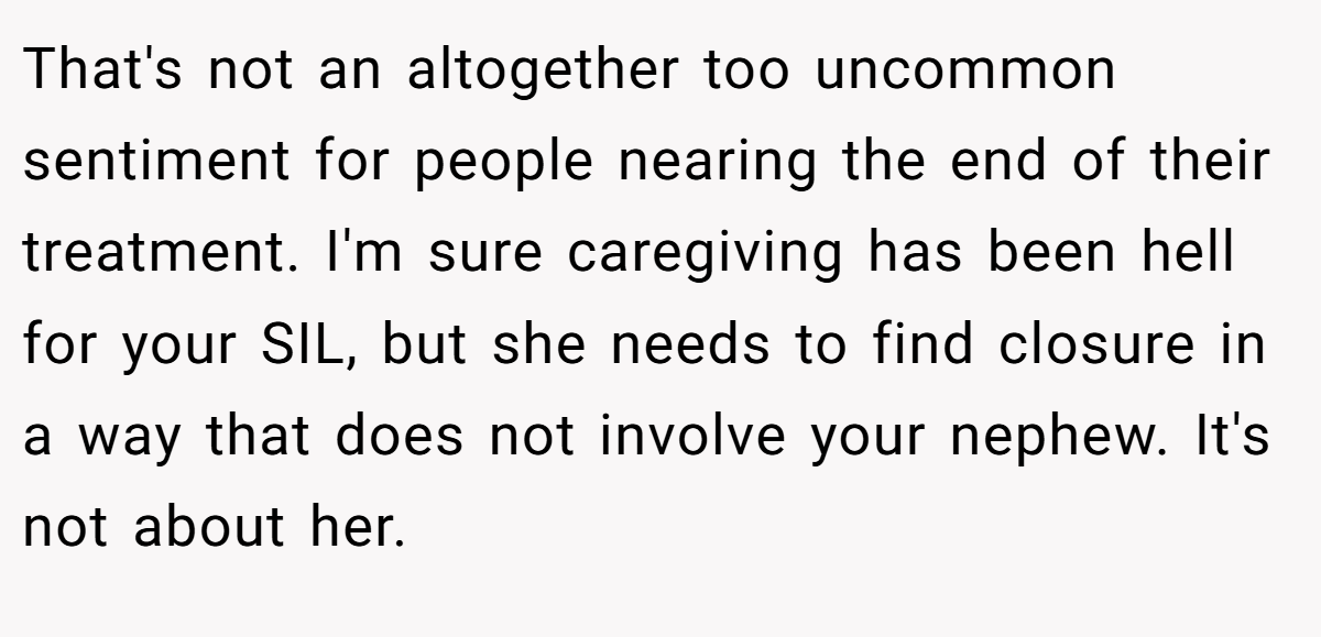 That's not an altogether too uncommon sentiment for people nearing the end of their treatment. I'm sure caregiving has been hell for your SIL, but she needs to find closure in a way that does not involve your nephew. It's not about her.