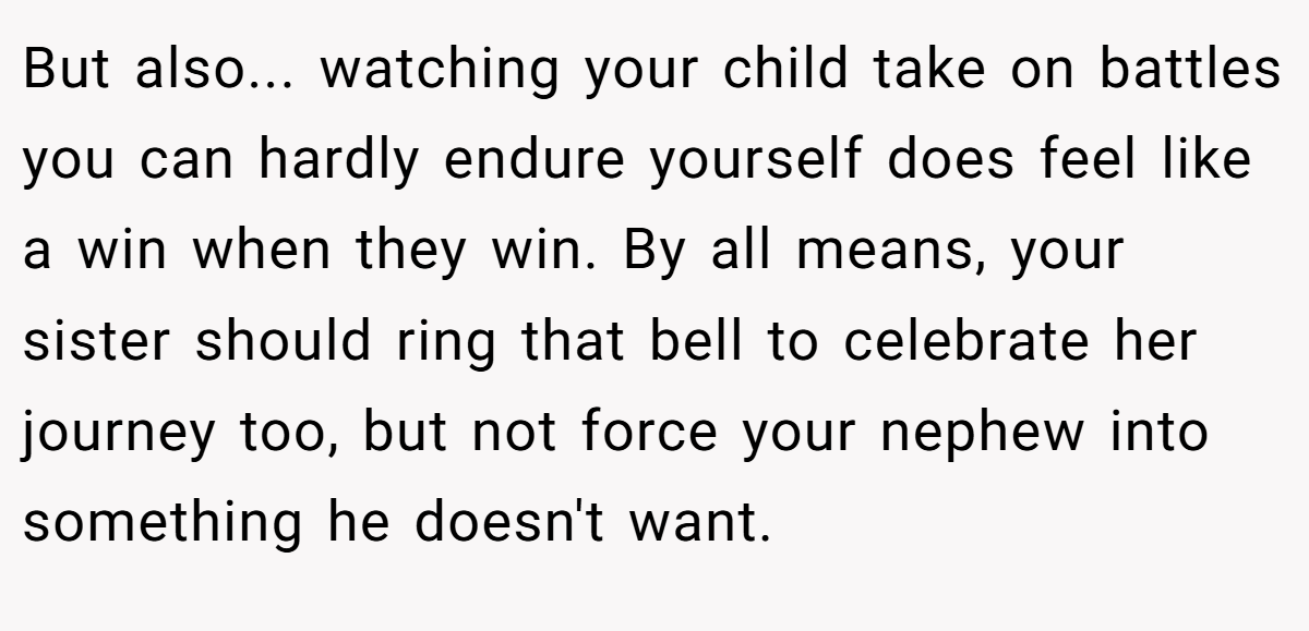 But also... watching your child take on battles you can hardly endure yourself does feel like a win when they win. By all means, your sister should ring that bell to celebrate her journey too, but not force your nephew into something he doesn't want.