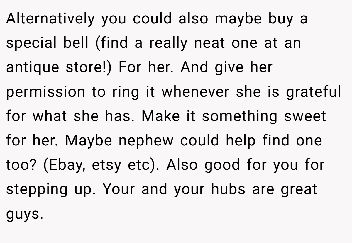 Alternatively you could also maybe buy a special bell (find a really neat one at an antique store!) For her. And give her permission to ring it whenever she is grateful for what she has. Make it something sweet for her. Maybe nephew could help find one too? (Ebay, etsy etc). Also good for you for stepping up. Your and your hubs are great guys.