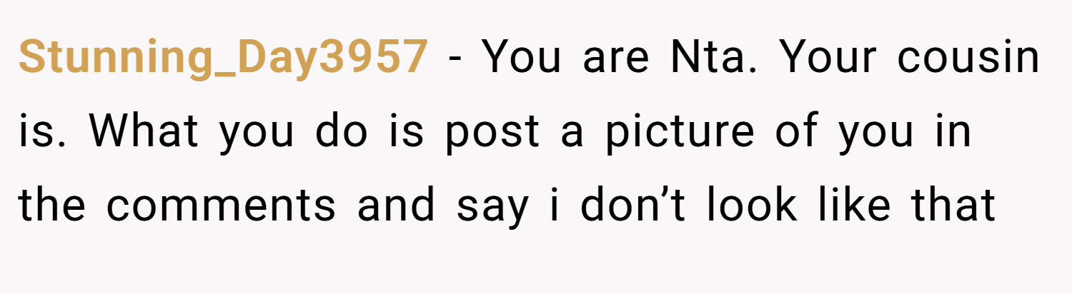 Stunning_Day3957 − You are Nta. Your cousin is. What you do is post a picture of you in the comments and say i don’t look like that