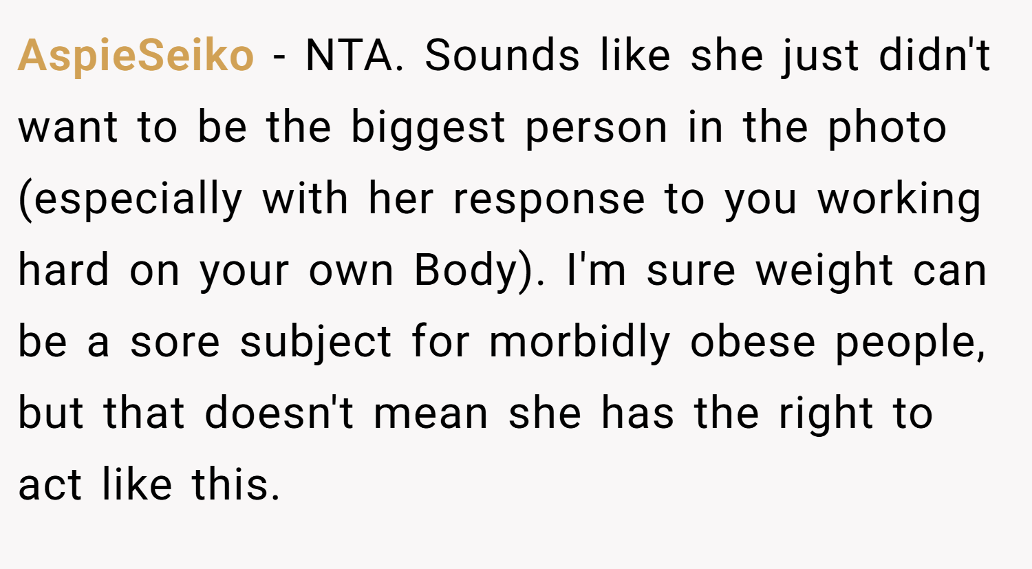 AspieSeiko − NTA. Sounds like she just didn't want to be the biggest person in the photo (especially with her response to you working hard on your own Body). I'm sure weight can be a sore subject for morbidly obese people, but that doesn't mean she has the right to act like this.