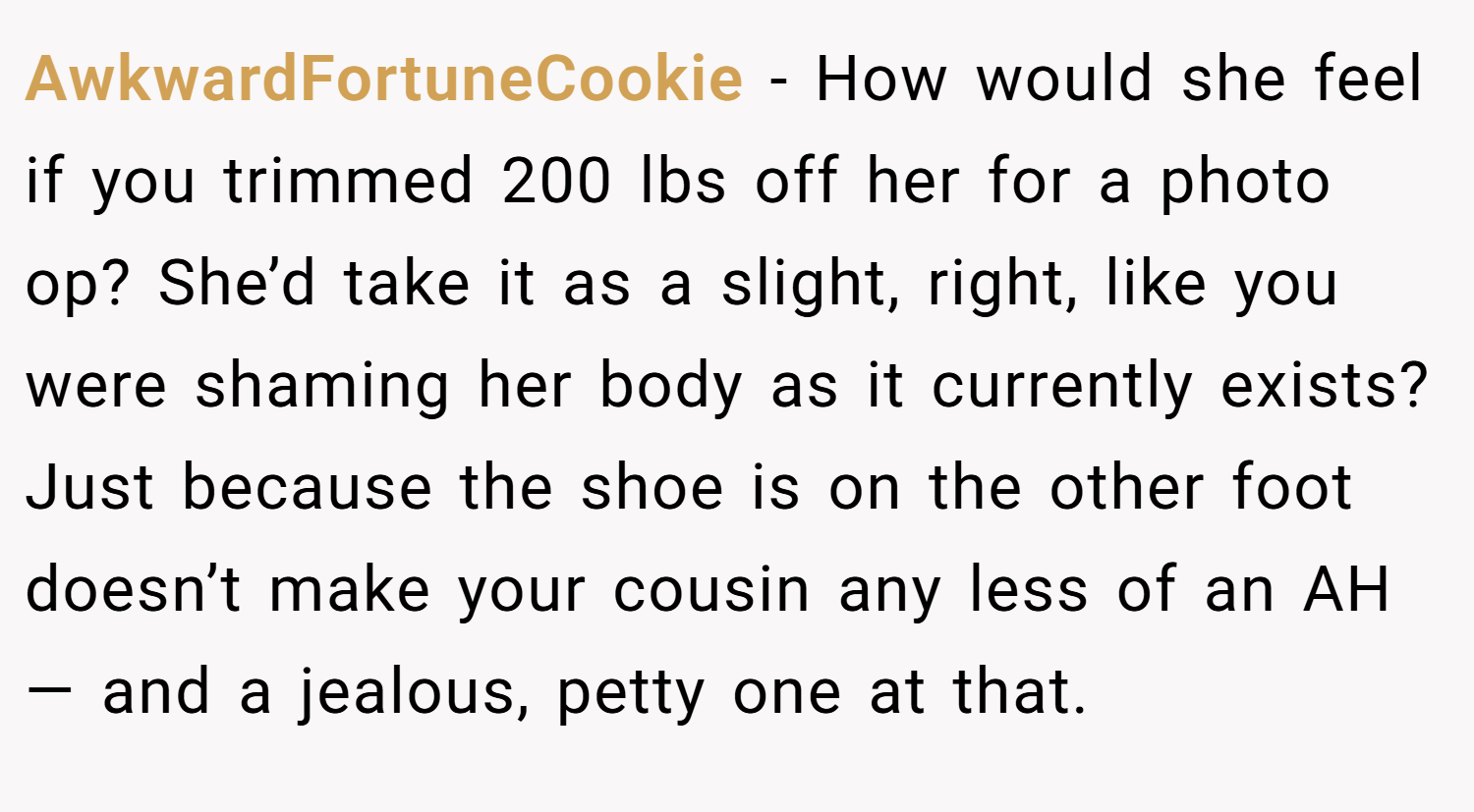 AwkwardFortuneCookie − How would she feel if you trimmed 200 lbs off her for a photo op? She’d take it as a slight, right, like you were shaming her body as it currently exists? Just because the shoe is on the other foot doesn’t make your cousin any less of an AH — and a jealous, petty one at that.