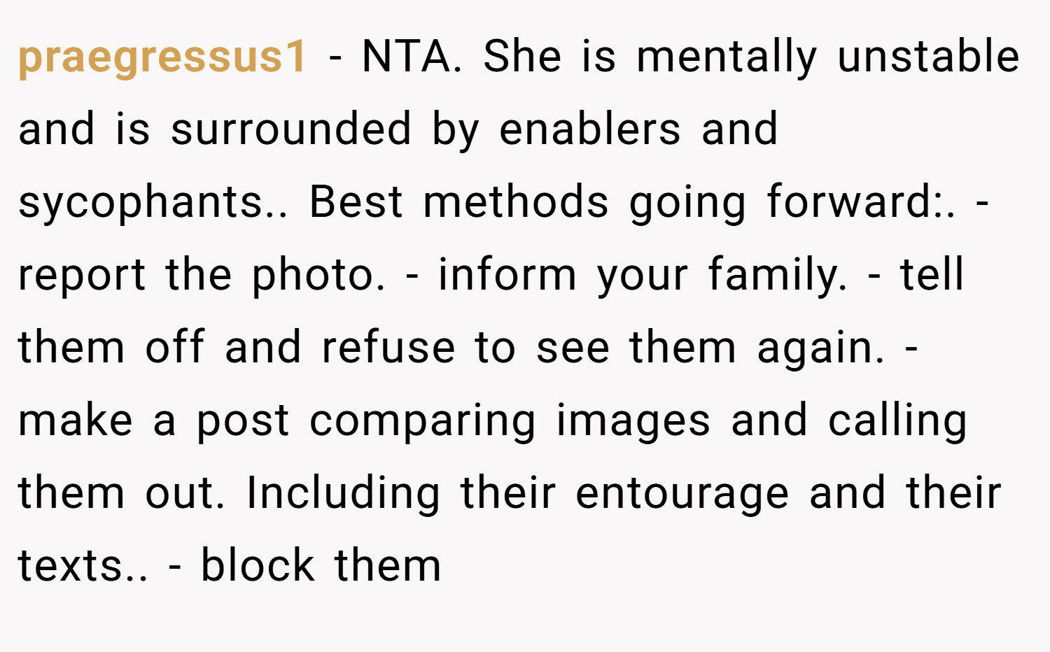 praegressus1 − NTA. She is mentally unstable and is surrounded by enablers and sycophants.. Best methods going forward:. - report the photo. - inform your family. - tell them off and refuse to see them again. - make a post comparing images and calling them out. Including their entourage and their texts.. - block them