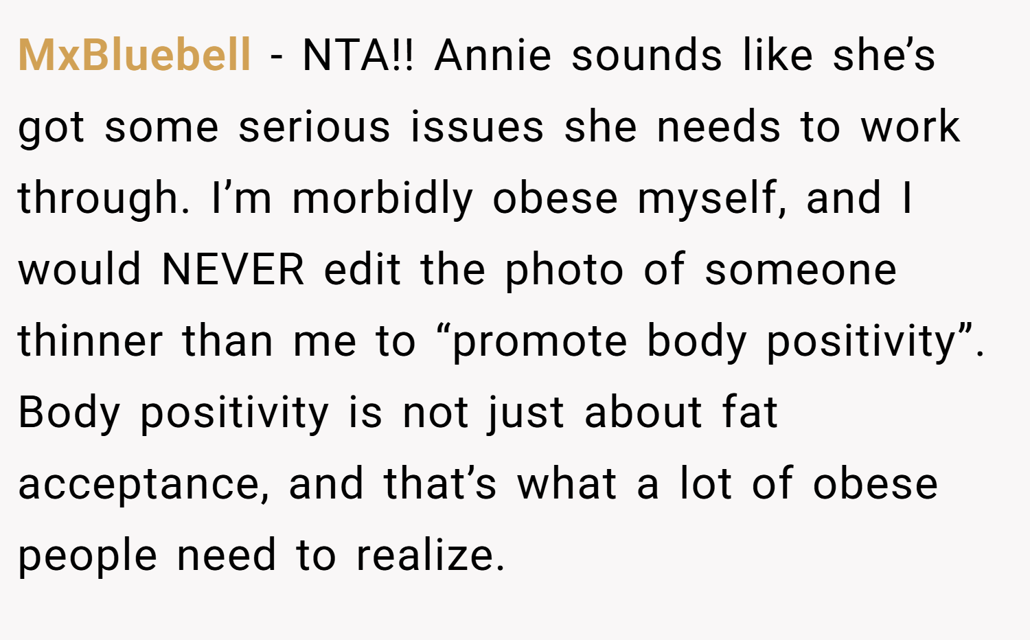 MxBluebell − NTA!! Annie sounds like she’s got some serious issues she needs to work through. I’m morbidly obese myself, and I would NEVER edit the photo of someone thinner than me to “promote body positivity”. Body positivity is not just about fat acceptance, and that’s what a lot of obese people need to realize.