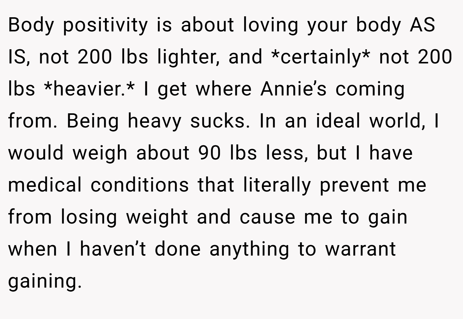 Body positivity is about loving your body AS IS, not 200 lbs lighter, and *certainly* not 200 lbs *heavier.* I get where Annie’s coming from. Being heavy sucks. In an ideal world, I would weigh about 90 lbs less, but I have medical conditions that literally prevent me from losing weight and cause me to gain when I haven’t done anything to warrant gaining.