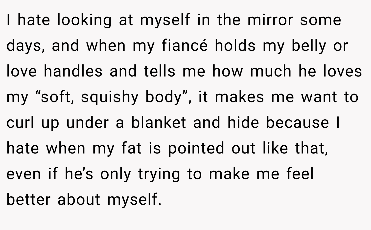 I hate looking at myself in the mirror some days, and when my fiancé holds my belly or love handles and tells me how much he loves my “soft, squishy body”, it makes me want to curl up under a blanket and hide because I hate when my fat is pointed out like that, even if he’s only trying to make me feel better about myself.