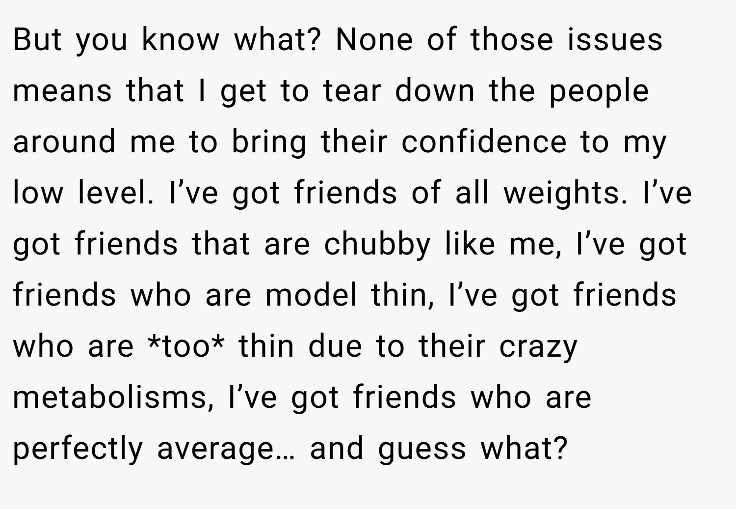 But you know what? None of those issues means that I get to tear down the people around me to bring their confidence to my low level. I’ve got friends of all weights. I’ve got friends that are chubby like me, I’ve got friends who are model thin, I’ve got friends who are *too* thin due to their crazy metabolisms, I’ve got friends who are perfectly average… and guess what?