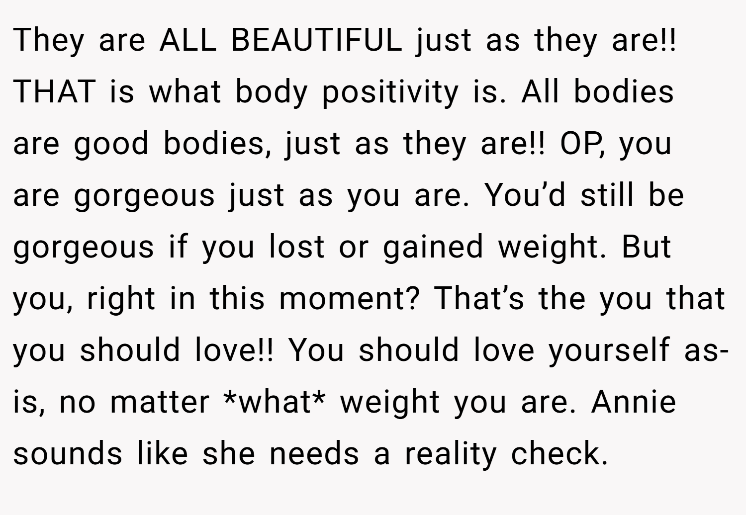 They are ALL BEAUTIFUL just as they are!! THAT is what body positivity is. All bodies are good bodies, just as they are!! OP, you are gorgeous just as you are. You’d still be gorgeous if you lost or gained weight. But you, right in this moment? That’s the you that you should love!! You should love yourself as-is, no matter *what* weight you are. Annie sounds like she needs a reality check.